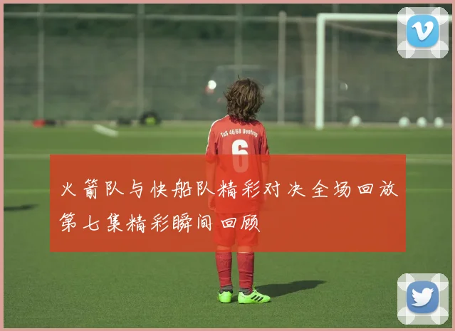 火箭队与快船队精彩对决全场回放第七集精彩瞬间回顾