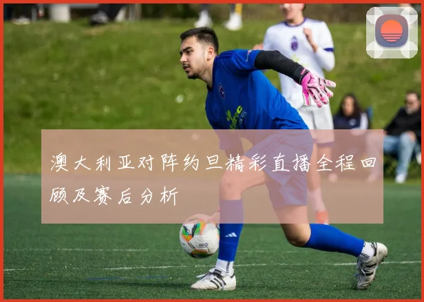 澳大利亚对阵约旦精彩直播全程回顾及赛后分析