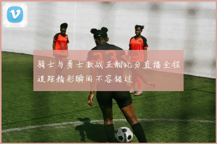 骑士与勇士激战正酣比分直播全程追踪精彩瞬间不容错过