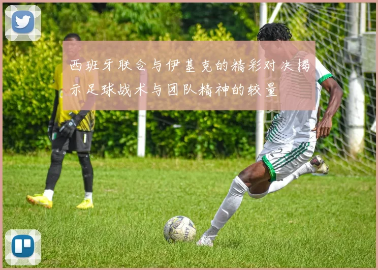 西班牙联合与伊基克的精彩对决揭示足球战术与团队精神的较量