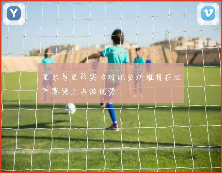 里尔与里昂实力对比分析谁将在法甲赛场上占据优势