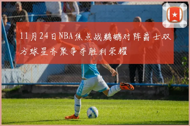 11月24日NBA焦点战鹈鹕对阵爵士双方球星齐聚争夺胜利荣耀