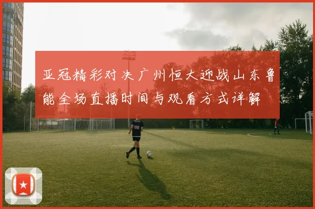亚冠精彩对决广州恒大迎战山东鲁能全场直播时间与观看方式详解