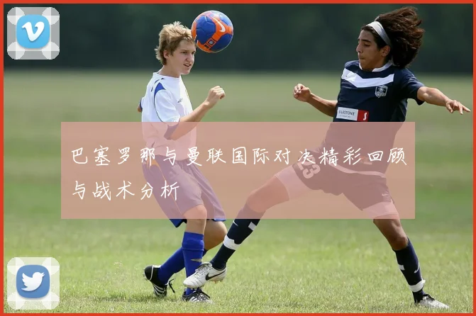 巴塞罗那与曼联国际对决精彩回顾与战术分析